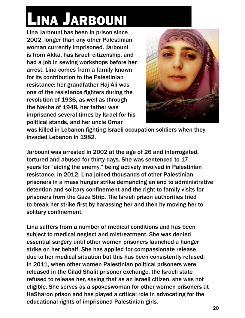      

Lina Jarbouni has been in prison since
2002, longer than any other Palestinian
‘woman currently imprisoned. Jarbouni

is from Akka, has Israeli citizenship, and
had a job in sewing workshops before her
arrest. Lina comes from a family known
for its contribution to the Palestinian
resistance: her grandfather Haj Ali was
one of the resistance fighters during the
revolution of 1936, as well as through
the Nakba of 1948, her father was
imprisoned several times by Israel for his
political stands, and her uncle Omar

was killed in Lebanon fighting Israeli occupation soldiers when they
invaded Lebanon in 1982.

Jarbouni was arrested in 2002 at the age of 26 and interrogated,
tortured and abused for thirty days. She was sentenced to 17

years for “aiding the enemy,” being actively involved in Palestinian
resistance. In 2012, Lina joined thousands of other Palestinian
prisoners in a mass hunger strike demanding an end to administrative
detention and solitary confinement and the right to family visits for
prisoners from the Gaza Strip. The Israeli prison authorities tried

to break her strike first by harassing her and then by moving her to
solitary confinement.

Lina suffers from a number of medical conditions and has been
subject to medical neglect and mistreatment. She was denied
essential surgery until other women prisoners launched a hunger
strike on her behalf. She has applied for compassionate release

due to her medical situation but this has been consistently refused.
In 2011, when other women Palestinian political prisoners were
released in the Gilad Shalit prisoner exchange, the Israeli state
refused to release her, saying that as an Israeli citizen, she was not
eligible. She serves as a spokeswoman for other women prisoners at
HaSharon prison and has played a critical role in advocating for the

educational rights of imprisoned Palestinian girls.
20
